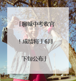 聊城中考收官！成绩将于6月下旬公布