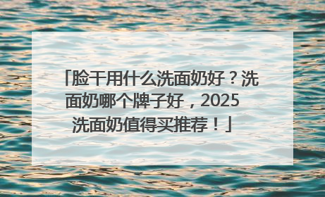 脸干用什么洗面奶好？洗面奶哪个牌子好，2025洗面奶值得买推荐！
