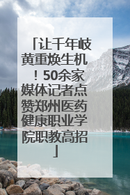 让千年岐黄重焕生机！50余家媒体记者点赞郑州医药健康职业学院职教高招