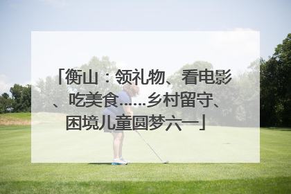 衡山：领礼物、看电影、吃美食……乡村留守、困境儿童圆梦六一