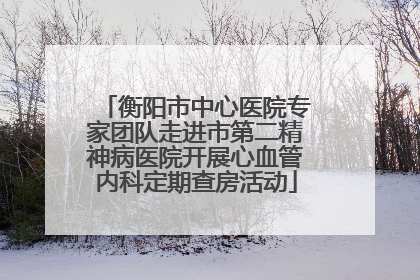 衡阳市中心医院专家团队走进市第二精神病医院开展心血管内科定期查房活动