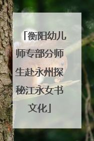 衡阳幼儿师专部分师生赴永州探秘江永女书文化