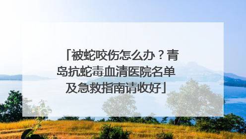被蛇咬伤怎么办？青岛抗蛇毒血清医院名单及急救指南请收好