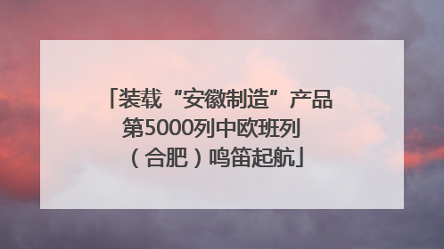 装载“安徽制造”产品 第5000列中欧班列（合肥）鸣笛起航