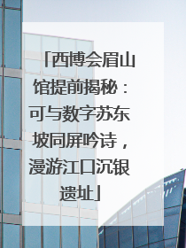 西博会眉山馆提前揭秘：可与数字苏东坡同屏吟诗，漫游江口沉银遗址