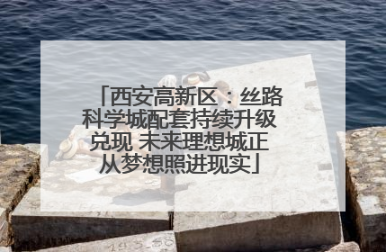 西安高新区：丝路科学城配套持续升级兑现 未来理想城正从梦想照进现实