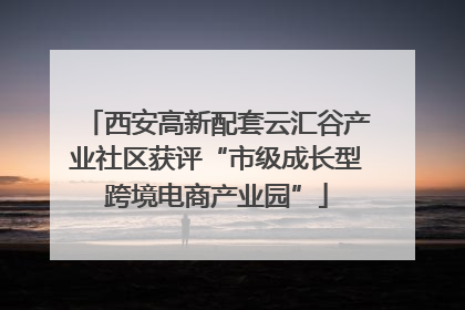 西安高新配套云汇谷产业社区获评“市级成长型跨境电商产业园”