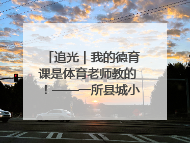 追光｜我的德育课是体育老师教的！——一所县城小学的思政课改革
