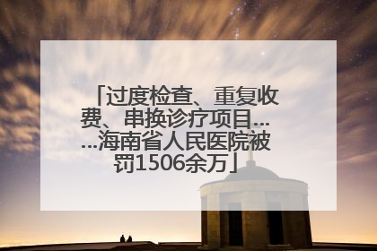 过度检查、重复收费、串换诊疗项目……海南省人民医院被罚1506余万