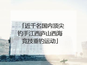 近千名国内顶尖钓手江西庐山西海竞技垂钓运动