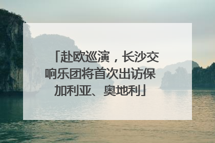 赴欧巡演，长沙交响乐团将首次出访保加利亚、奥地利