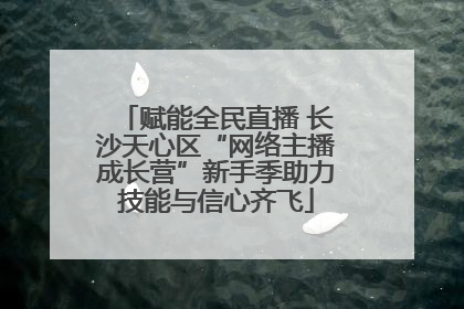 赋能全民直播 长沙天心区“网络主播成长营”新手季助力技能与信心齐飞