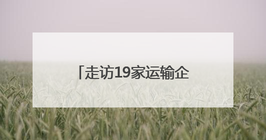 走访19家运输企业，深入企业听心声，精准服务促发展