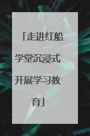 走进红船学堂沉浸式开展学习教育
