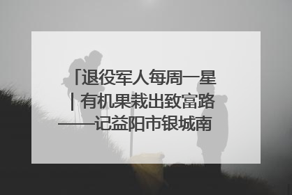 退役军人每周一星｜有机果栽出致富路——记益阳市银城南湖蔬果农民专业合作社总经理晏桂明