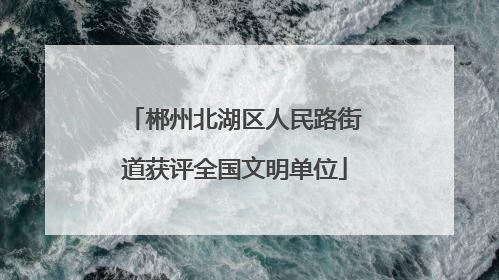 郴州北湖区人民路街道获评全国文明单位