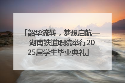 韶华流转，梦想启航——湖南铁道职院举行2025届学生毕业典礼