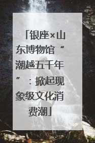 银座×山东博物馆“潮越五千年”：掀起现象级文化消费潮