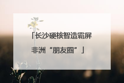 长沙硬核智造霸屏非洲“朋友圈”