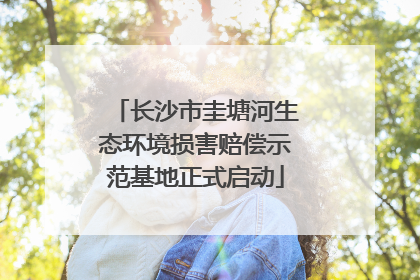 长沙市圭塘河生态环境损害赔偿示范基地正式启动