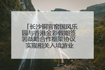 长沙铜官窑国风乐园与香港金彩假期签署战略合作框架协议 实现相关入境游业务增收超亿元