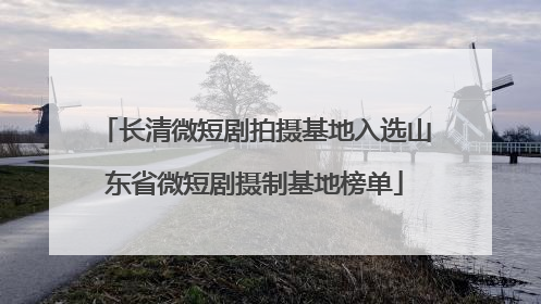 长清微短剧拍摄基地入选山东省微短剧摄制基地榜单