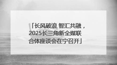 长风破浪 智汇共融，2025长三角新全媒联合体座谈会在宁召开