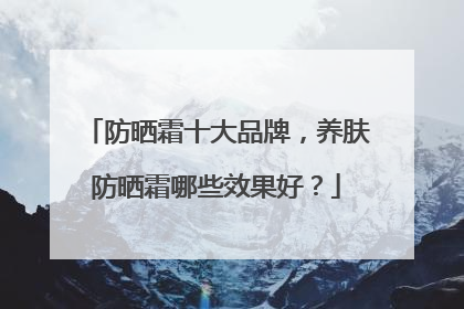 防晒霜十大品牌，养肤防晒霜哪些效果好？