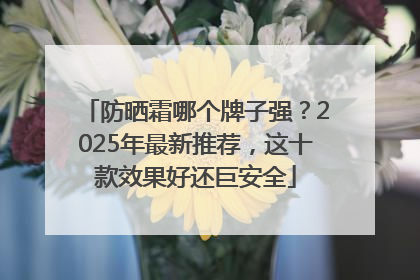 防晒霜哪个牌子强？2025年最新推荐，这十款效果好还巨安全