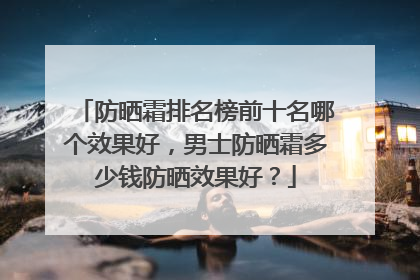 防晒霜排名榜前十名哪个效果好，男士防晒霜多少钱防晒效果好？
