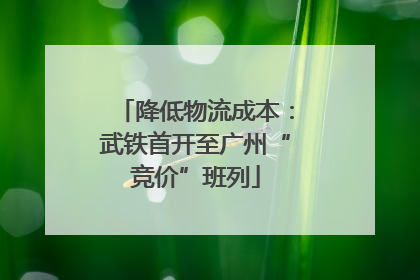 降低物流成本：武铁首开至广州“竞价”班列