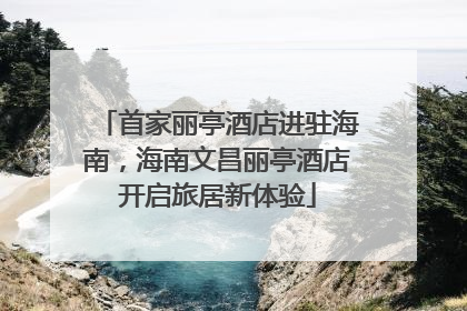 首家丽亭酒店进驻海南，海南文昌丽亭酒店开启旅居新体验