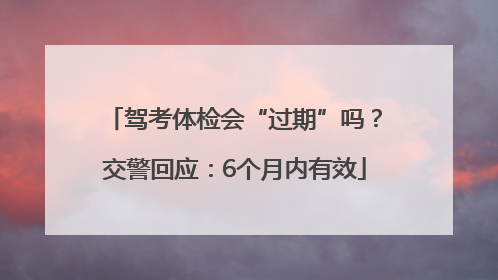 驾考体检会“过期”吗？交警回应：6个月内有效