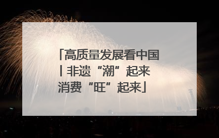 高质量发展看中国丨非遗“潮”起来 消费“旺”起来
