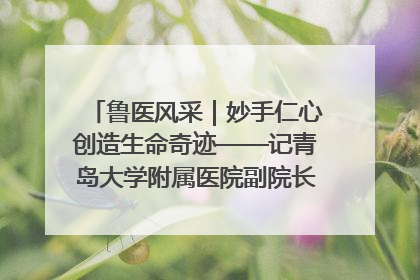 鲁医风采｜妙手仁心创造生命奇迹——记青岛大学附属医院副院长、器官移植中心主任、主任医师蔡金贞