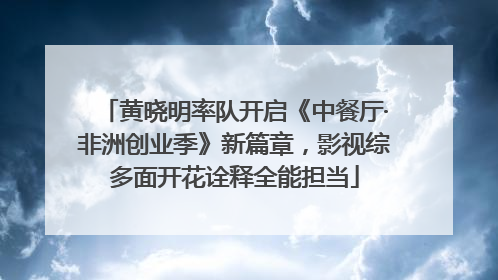 黄晓明率队开启《中餐厅·非洲创业季》新篇章，影视综多面开花诠释全能担当
