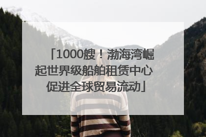 1000艘！渤海湾崛起世界级船舶租赁中心 促进全球贸易流动