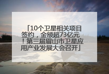 10个卫星相关项目签约，金额超73亿元！第三届眉山市卫星应用产业发展大会召开