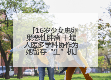 16岁少女患卵巢恶性肿瘤 十堰人医多学科协作为她留存“生”机