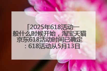 2025年618活动一般什么时候开始，淘宝天猫京东618活动时间已确定：618活动从5月13日开始到6月20日结束
