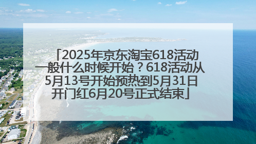 2025年京东淘宝618活动一般什么时候开始？618活动从5月13号开始预热到5月31日开门红6月20号正式结束