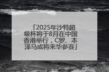 2025年沙特超级杯将于8月在中国香港举行，C罗、本泽马或将来华参赛
