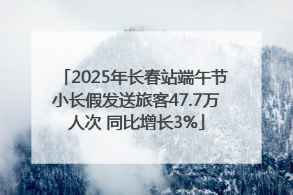 2025年长春站端午节小长假发送旅客47.7万人次 同比增长3%