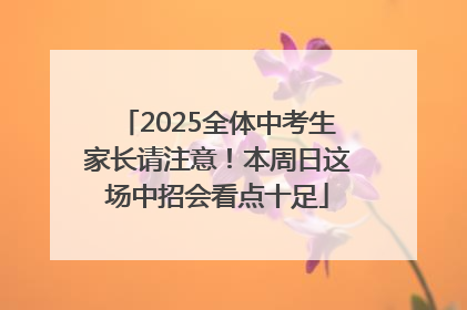 2025全体中考生家长请注意！本周日这场中招会看点十足