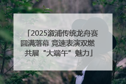 2025溆浦传统龙舟赛圆满落幕 竞速表演双燃 共展“大端午”魅力