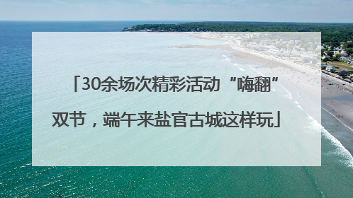 30余场次精彩活动“嗨翻”双节，端午来盐官古城这样玩