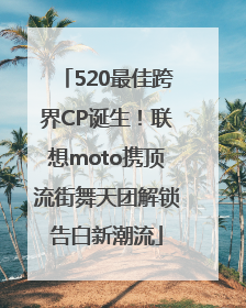 520最佳跨界CP诞生！联想moto携顶流街舞天团解锁告白新潮流