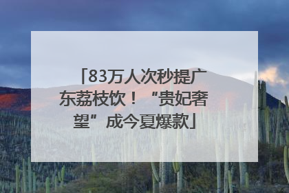 83万人次秒提广东荔枝饮！“贵妃奢望”成今夏爆款